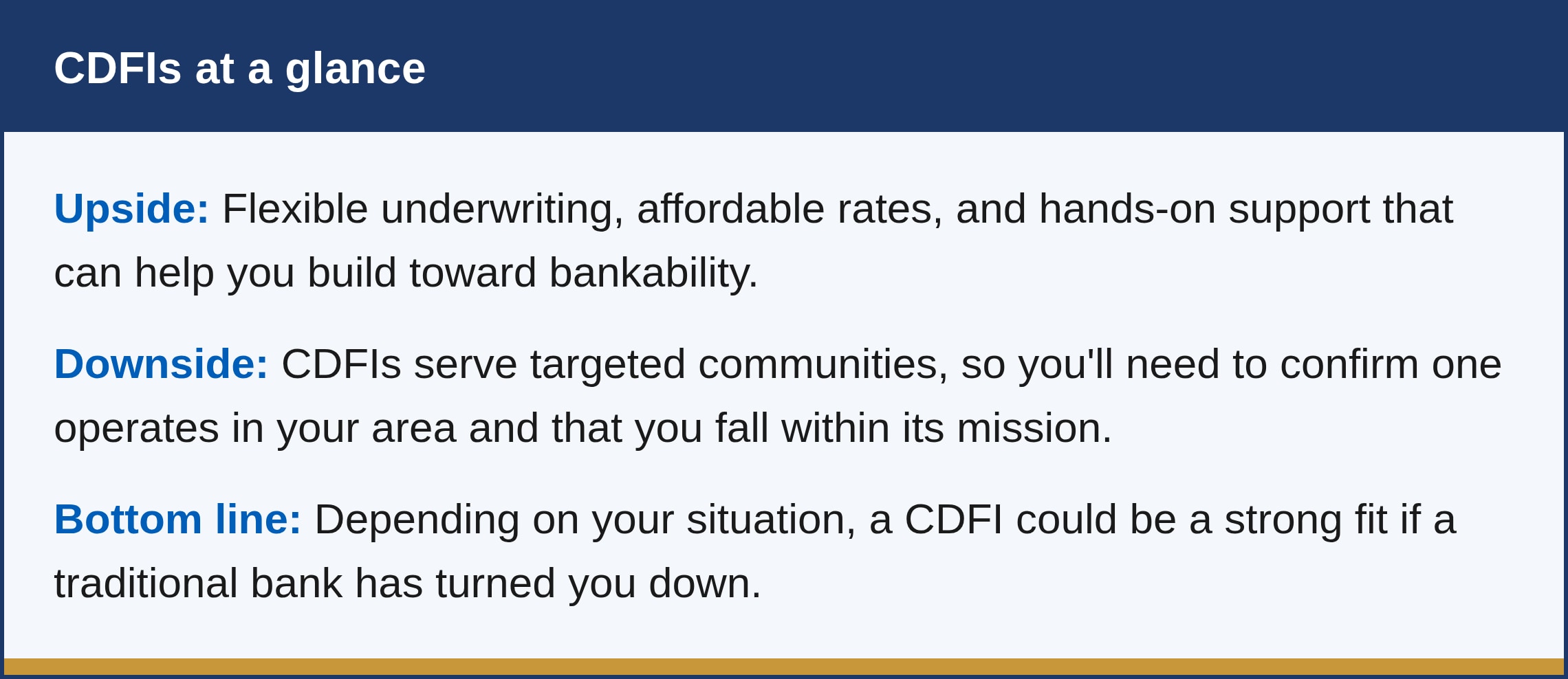 What are the pros and cons? The upside is flexible underwriting, affordable rates, and hands-on support that can help you build toward bankability. The downside is that CDFIs serve targeted communities, so you'll need to confirm one operates in your area and that you fall within its mission. Depending on your situation, a CDFI could be a strong fit if a traditional bank has turned you down.