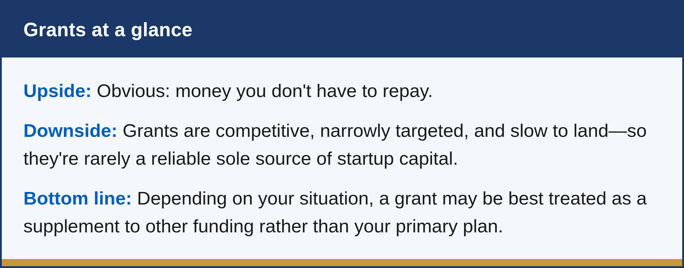 What are the pros and cons? The upside is obvious: money you don't have to repay. The downside is that grants are competitive, narrowly targeted, and slow to land—so they're rarely a reliable sole source of startup capital. Depending on your situation, a grant may be best treated as a supplement to other funding rather than your primary plan.
