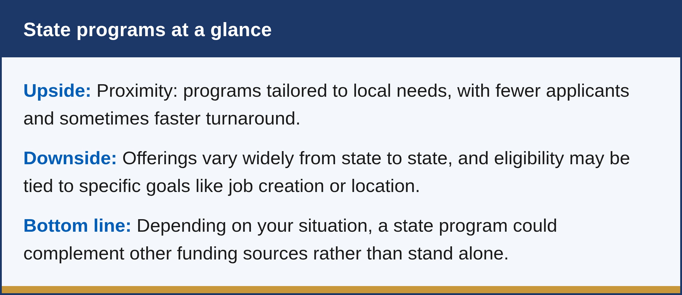 What are the pros and cons? The upside is proximity: programs tailored to local needs, with fewer applicants and sometimes faster turnaround. The downside is that offerings vary widely from state to state, and eligibility may be tied to specific goals like job creation or location. Depending on your situation, a state program could complement other funding sources rather than stand alone.