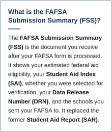 The FAFSA Submission Summary (FSS) is the document you receive after your FAFSA form is processed. It shows your estimated federal aid eligibility, your Student Aid Index (SAI), whether you were selected for verification, your Data Release Number (DRN), and the schools you sent your FAFSA to. It replaced the former Student Aid Report (SAR). 